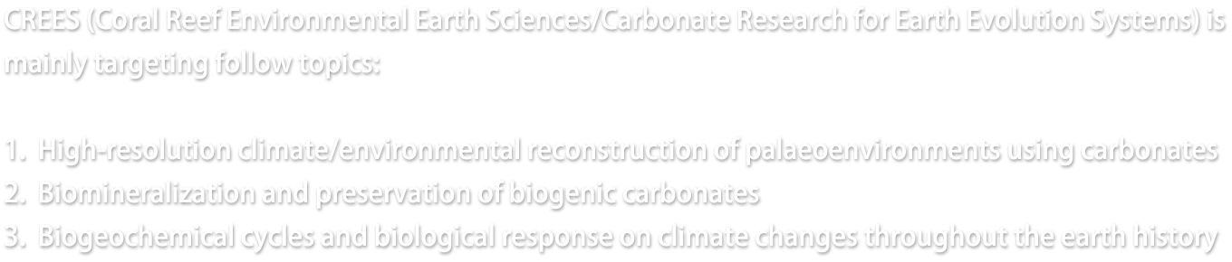 Welcome to CREES websites! CREES (Coral Reef Environmental Earth Sciences/Carbonate Research for Earth Evolution Systems) is mainly targeting follow topics: 1. High-resolution climate/environmental reconstruction of palaeoenvironments using carbonates 2. Biomineralization and preservation of biogenic carbonates 3. Biogeochemical cycles and biological response on climate changes throughout the earth history